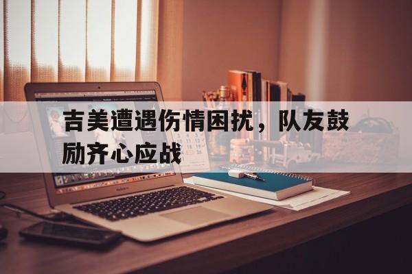 中欧体育官网-包含吉美遭遇伤情困扰，队友鼓励齐心应战的词条
