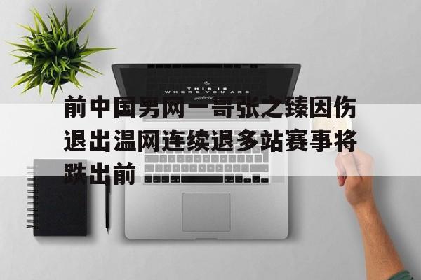 中欧体育官方下载-关于前中国男网一哥张之臻因伤退出温网连续退多站赛事将跌出前的信息